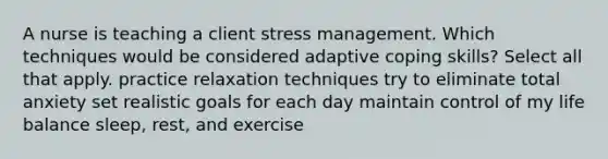 A nurse is teaching a client stress management. Which techniques would be considered adaptive coping skills? Select all that apply. practice relaxation techniques try to eliminate total anxiety set realistic goals for each day maintain control of my life balance sleep, rest, and exercise