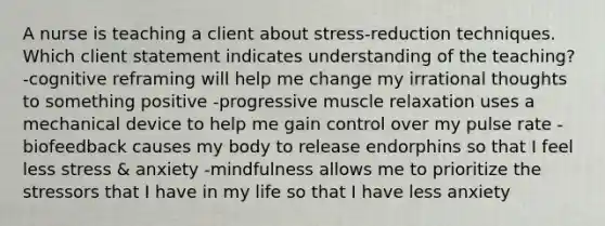 A nurse is teaching a client about stress-reduction techniques. Which client statement indicates understanding of the teaching? -cognitive reframing will help me change my irrational thoughts to something positive -progressive muscle relaxation uses a mechanical device to help me gain control over my pulse rate -biofeedback causes my body to release endorphins so that I feel less stress & anxiety -mindfulness allows me to prioritize the stressors that I have in my life so that I have less anxiety