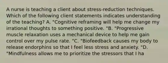 A nurse is teaching a client about stress-reduction techniques. Which of the following client statements indicates understanding of the teaching? A. "Cognitive reframing will help me change my irrational thoughts to something positive. "B. "Progressive muscle relaxation uses a mechanical device to help me gain control over my pulse rate. "C. "Biofeedback causes my body to release endorphins so that I feel less stress and anxiety. "D. "Mindfulness allows me to prioritize the stressors that I ha