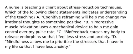 A nurse is teaching a client about stress-reduction techniques. Which of the following client statements indicates understanding of the teaching? A. "Cognitive reframing will help me change my irrational thoughts to something positive. "B. "Progressive muscle relaxation uses a mechanical device to help me gain control over my pulse rate. "C. "Biofeedback causes my body to release endorphins so that I feel less stress and anxiety. "D. "Mindfulness allows me to prioritize the stressors that I have in my life so that I have less anxiety."