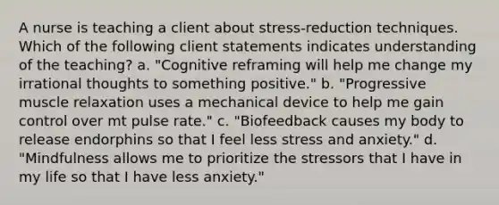 A nurse is teaching a client about stress-reduction techniques. Which of the following client statements indicates understanding of the teaching? a. "Cognitive reframing will help me change my irrational thoughts to something positive." b. "Progressive muscle relaxation uses a mechanical device to help me gain control over mt pulse rate." c. "Biofeedback causes my body to release endorphins so that I feel less stress and anxiety." d. "Mindfulness allows me to prioritize the stressors that I have in my life so that I have less anxiety."