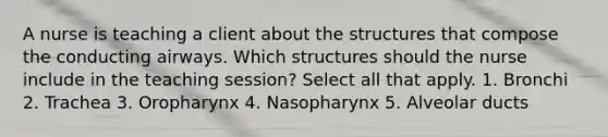 A nurse is teaching a client about the structures that compose the conducting airways. Which structures should the nurse include in the teaching session? Select all that apply. 1. Bronchi 2. Trachea 3. Oropharynx 4. Nasopharynx 5. Alveolar ducts