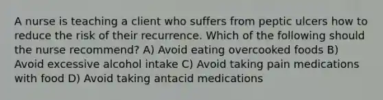 A nurse is teaching a client who suffers from peptic ulcers how to reduce the risk of their recurrence. Which of the following should the nurse recommend? A) Avoid eating overcooked foods B) Avoid excessive alcohol intake C) Avoid taking pain medications with food D) Avoid taking antacid medications