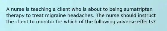 A nurse is teaching a client who is about to being sumatriptan therapy to treat migraine headaches. The nurse should instruct the client to monitor for which of the following adverse effects?