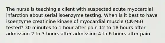 The nurse is teaching a client with suspected acute myocardial infarction about serial isoenzyme testing. When is it best to have isoenzyme creatinine kinase of myocardial muscle (CK-MB) tested? 30 minutes to 1 hour after pain 12 to 18 hours after admission 2 to 3 hours after admission 4 to 6 hours after pain