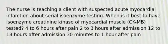 The nurse is teaching a client with suspected acute myocardial infarction about serial isoenzyme testing. When is it best to have isoenzyme creatinine kinase of myocardial muscle (CK-MB) tested? 4 to 6 hours after pain 2 to 3 hours after admission 12 to 18 hours after admission 30 minutes to 1 hour after pain