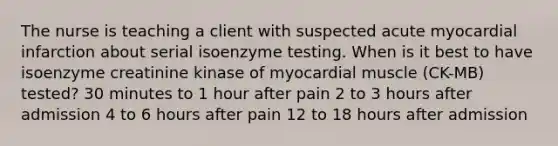 The nurse is teaching a client with suspected acute myocardial infarction about serial isoenzyme testing. When is it best to have isoenzyme creatinine kinase of myocardial muscle (CK-MB) tested? 30 minutes to 1 hour after pain 2 to 3 hours after admission 4 to 6 hours after pain 12 to 18 hours after admission