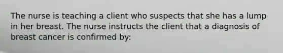 The nurse is teaching a client who suspects that she has a lump in her breast. The nurse instructs the client that a diagnosis of breast cancer is confirmed by: