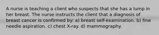 A nurse is teaching a client who suspects that she has a lump in her breast. The nurse instructs the client that a diagnosis of breast cancer is confirmed by: a) breast self-examination. b) fine needle aspiration. c) chest X-ray. d) mammography.