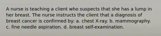 A nurse is teaching a client who suspects that she has a lump in her breast. The nurse instructs the client that a diagnosis of breast cancer is confirmed by: a. chest X-ray. b. mammography. c. fine needle aspiration. d. breast self-examination.