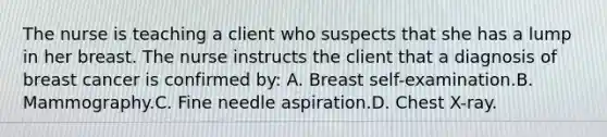 The nurse is teaching a client who suspects that she has a lump in her breast. The nurse instructs the client that a diagnosis of breast cancer is confirmed by: A. Breast self-examination.B. Mammography.C. Fine needle aspiration.D. Chest X-ray.