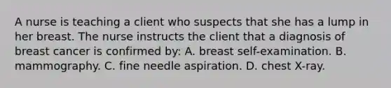 A nurse is teaching a client who suspects that she has a lump in her breast. The nurse instructs the client that a diagnosis of breast cancer is confirmed by: A. breast self-examination. B. mammography. C. fine needle aspiration. D. chest X-ray.