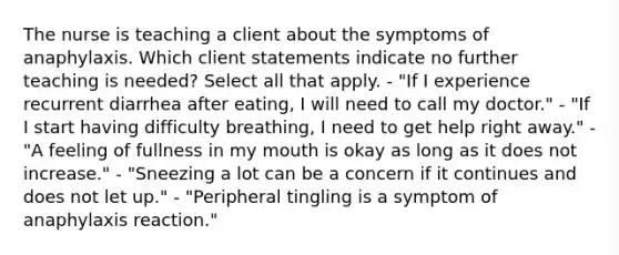 The nurse is teaching a client about the symptoms of anaphylaxis. Which client statements indicate no further teaching is needed? Select all that apply. - "If I experience recurrent diarrhea after eating, I will need to call my doctor." - "If I start having difficulty breathing, I need to get help right away." - "A feeling of fullness in my mouth is okay as long as it does not increase." - "Sneezing a lot can be a concern if it continues and does not let up." - "Peripheral tingling is a symptom of anaphylaxis reaction."