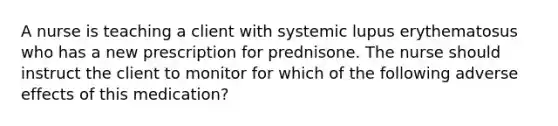 A nurse is teaching a client with systemic lupus erythematosus who has a new prescription for prednisone. The nurse should instruct the client to monitor for which of the following adverse effects of this medication?