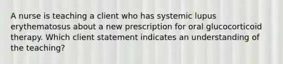 A nurse is teaching a client who has systemic lupus erythematosus about a new prescription for oral glucocorticoid therapy. Which client statement indicates an understanding of the teaching?