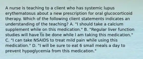 A nurse is teaching to a client who has systemic lupus erythematosus about a new prescription for oral glucocorticoid therapy. Which of the following client statements indicates an understanding of the teaching? A. "I should take a calcium supplement while on this medication." B. "Regular liver function studies will have to be done while l am taking this medication." C. "I can take NSAIDS to treat mild pain while using this medication." D. "I will be sure to eat 6 small meals a day to prevent hypoglycemia from this medication."