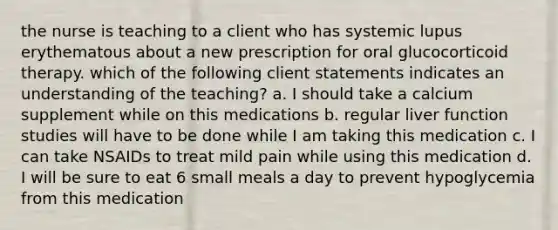 the nurse is teaching to a client who has systemic lupus erythematous about a new prescription for oral glucocorticoid therapy. which of the following client statements indicates an understanding of the teaching? a. I should take a calcium supplement while on this medications b. regular liver function studies will have to be done while I am taking this medication c. I can take NSAIDs to treat mild pain while using this medication d. I will be sure to eat 6 small meals a day to prevent hypoglycemia from this medication