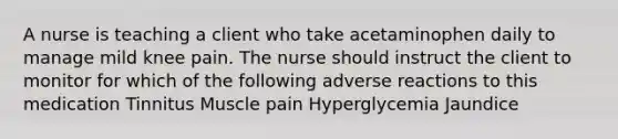 A nurse is teaching a client who take acetaminophen daily to manage mild knee pain. The nurse should instruct the client to monitor for which of the following adverse reactions to this medication Tinnitus Muscle pain Hyperglycemia Jaundice