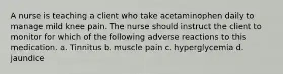 A nurse is teaching a client who take acetaminophen daily to manage mild knee pain. The nurse should instruct the client to monitor for which of the following adverse reactions to this medication. a. Tinnitus b. muscle pain c. hyperglycemia d. jaundice