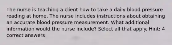 The nurse is teaching a client how to take a daily blood pressure reading at home. The nurse includes instructions about obtaining an accurate blood pressure measurement. What additional information would the nurse include? Select all that apply. Hint: 4 correct answers