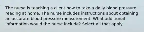 The nurse is teaching a client how to take a daily blood pressure reading at home. The nurse includes instructions about obtaining an accurate blood pressure measurement. What additional information would the nurse include? Select all that apply.