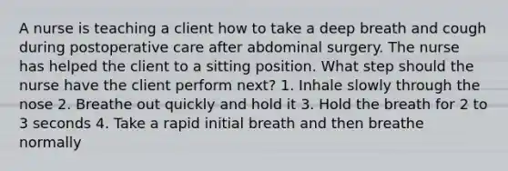 A nurse is teaching a client how to take a deep breath and cough during postoperative care after abdominal surgery. The nurse has helped the client to a sitting position. What step should the nurse have the client perform next? 1. Inhale slowly through the nose 2. Breathe out quickly and hold it 3. Hold the breath for 2 to 3 seconds 4. Take a rapid initial breath and then breathe normally