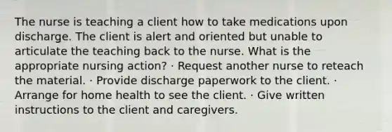 The nurse is teaching a client how to take medications upon discharge. The client is alert and oriented but unable to articulate the teaching back to the nurse. What is the appropriate nursing action? · Request another nurse to reteach the material. · Provide discharge paperwork to the client. · Arrange for home health to see the client. · Give written instructions to the client and caregivers.