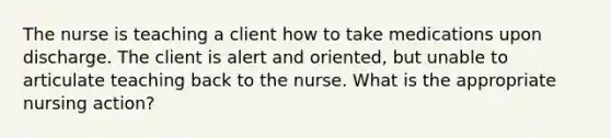 The nurse is teaching a client how to take medications upon discharge. The client is alert and oriented, but unable to articulate teaching back to the nurse. What is the appropriate nursing action?