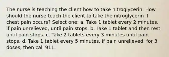 The nurse is teaching the client how to take nitroglycerin. How should the nurse teach the client to take the nitroglycerin if chest pain occurs? Select one: a. Take 1 tablet every 2 minutes, if pain unrelieved, until pain stops. b. Take 1 tablet and then rest until pain stops. c. Take 2 tablets every 3 minutes until pain stops. d. Take 1 tablet every 5 minutes, if pain unrelieved, for 3 doses, then call 911.