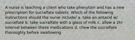 A nurse is teaching a client who take phenytoin and has a new prescription for sucralfate tablets. Which of the following instructions should the nurse include/ a. take an antacid w/ sucralfate b. take sucralfate with a glass of milk c. allow a 2hr interval between these medications d. chew the sucralfate thoroughly before swallowing