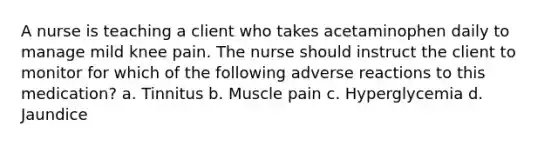 A nurse is teaching a client who takes acetaminophen daily to manage mild knee pain. The nurse should instruct the client to monitor for which of the following adverse reactions to this medication? a. Tinnitus b. Muscle pain c. Hyperglycemia d. Jaundice