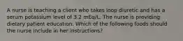 A nurse is teaching a client who takes loop diuretic and has a serum potassium level of 3.2 mEq/L. The nurse is providing dietary patient education. Which of the following foods should the nurse include in her instructions?