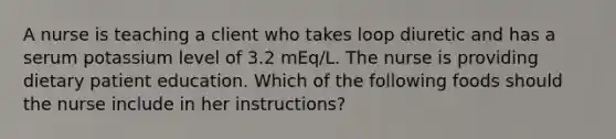 A nurse is teaching a client who takes loop diuretic and has a serum potassium level of 3.2 mEq/L. The nurse is providing dietary patient education. Which of the following foods should the nurse include in her instructions?