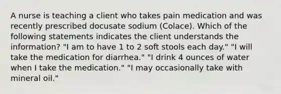 A nurse is teaching a client who takes pain medication and was recently prescribed docusate sodium (Colace). Which of the following statements indicates the client understands the information? ​"I am to have 1 to 2 soft stools each day." ​"I will take the medication for diarrhea." ​"I drink 4 ounces of water when I take the medication." ​"I may occasionally take with mineral oil."