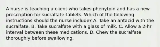 A nurse is teaching a client who takes phenytoin and has a new prescription for sucralfate tablets. Which of the following instructions should the nurse include? A. Take an antacid with the sucralfate. B. Take sucralfate with a glass of milk. C. Allow a 2-hr interval between these medications. D. Chew the sucralfate thoroughly before swallowing.