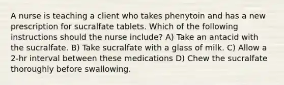 A nurse is teaching a client who takes phenytoin and has a new prescription for sucralfate tablets. Which of the following instructions should the nurse include? A) Take an antacid with the sucralfate. B) Take sucralfate with a glass of milk. C) Allow a 2-hr interval between these medications D) Chew the sucralfate thoroughly before swallowing.