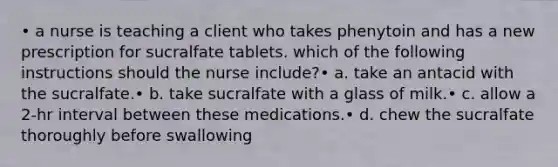 • a nurse is teaching a client who takes phenytoin and has a new prescription for sucralfate tablets. which of the following instructions should the nurse include?• a. take an antacid with the sucralfate.• b. take sucralfate with a glass of milk.• c. allow a 2-hr interval between these medications.• d. chew the sucralfate thoroughly before swallowing