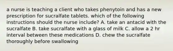 a nurse is teaching a client who takes phenytoin and has a new prescription for sucralfate tablets. which of the following instructions should the nurse include? A. take an antacid with the sucralfate B. take sucralfate with a glass of milk C. allow a 2 hr interval between these medications D. chew the sucralfate thoroughly before swallowing