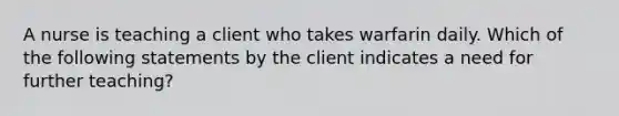 A nurse is teaching a client who takes warfarin daily. Which of the following statements by the client indicates a need for further teaching?