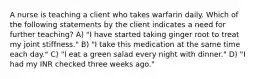 A nurse is teaching a client who takes warfarin daily. Which of the following statements by the client indicates a need for further teaching? A) "I have started taking ginger root to treat my joint stiffness." B) "I take this medication at the same time each day." C) "I eat a green salad every night with dinner." D) "I had my INR checked three weeks ago."