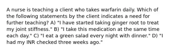 A nurse is teaching a client who takes warfarin daily. Which of the following statements by the client indicates a need for further teaching? A) "I have started taking ginger root to treat my joint stiffness." B) "I take this medication at the same time each day." C) "I eat a green salad every night with dinner." D) "I had my INR checked three weeks ago."