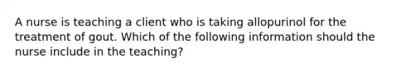 A nurse is teaching a client who is taking allopurinol for the treatment of gout. Which of the following information should the nurse include in the teaching?