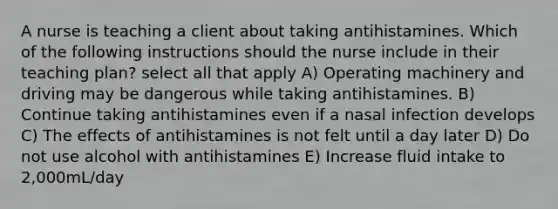 A nurse is teaching a client about taking antihistamines. Which of the following instructions should the nurse include in their teaching plan? select all that apply A) Operating machinery and driving may be dangerous while taking antihistamines. B) Continue taking antihistamines even if a nasal infection develops C) The effects of antihistamines is not felt until a day later D) Do not use alcohol with antihistamines E) Increase fluid intake to 2,000mL/day