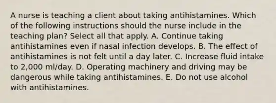 A nurse is teaching a client about taking antihistamines. Which of the following instructions should the nurse include in the teaching plan? Select all that apply. A. Continue taking antihistamines even if nasal infection develops. B. The effect of antihistamines is not felt until a day later. C. Increase fluid intake to 2,000 ml/day. D. Operating machinery and driving may be dangerous while taking antihistamines. E. Do not use alcohol with antihistamines.