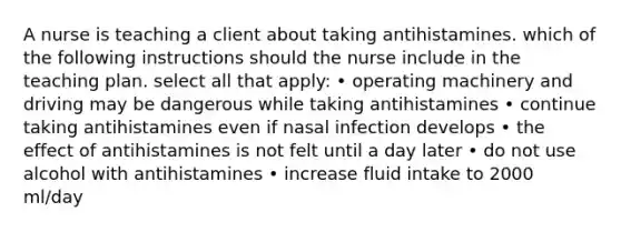 A nurse is teaching a client about taking antihistamines. which of the following instructions should the nurse include in the teaching plan. select all that apply: • operating machinery and driving may be dangerous while taking antihistamines • continue taking antihistamines even if nasal infection develops • the effect of antihistamines is not felt until a day later • do not use alcohol with antihistamines • increase fluid intake to 2000 ml/day