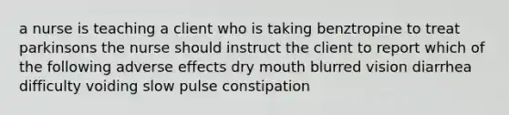 a nurse is teaching a client who is taking benztropine to treat parkinsons the nurse should instruct the client to report which of the following adverse effects dry mouth blurred vision diarrhea difficulty voiding slow pulse constipation