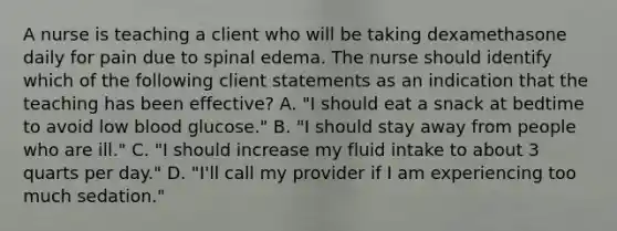 A nurse is teaching a client who will be taking dexamethasone daily for pain due to spinal edema. The nurse should identify which of the following client statements as an indication that the teaching has been effective? A. "I should eat a snack at bedtime to avoid low blood glucose." B. "I should stay away from people who are ill." C. "I should increase my fluid intake to about 3 quarts per day." D. "I'll call my provider if I am experiencing too much sedation."