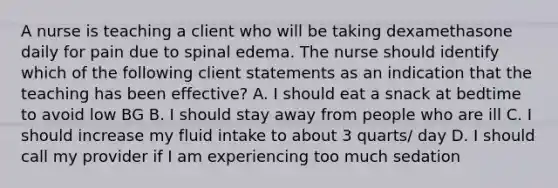 A nurse is teaching a client who will be taking dexamethasone daily for pain due to spinal edema. The nurse should identify which of the following client statements as an indication that the teaching has been effective? A. I should eat a snack at bedtime to avoid low BG B. I should stay away from people who are ill C. I should increase my fluid intake to about 3 quarts/ day D. I should call my provider if I am experiencing too much sedation