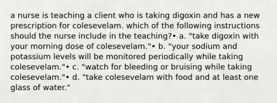 a nurse is teaching a client who is taking digoxin and has a new prescription for colesevelam. which of the following instructions should the nurse include in the teaching?• a. "take digoxin with your morning dose of colesevelam."• b. "your sodium and potassium levels will be monitored periodically while taking colesevelam."• c. "watch for bleeding or bruising while taking colesevelam."• d. "take colesevelam with food and at least one glass of water."