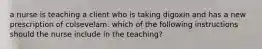 a nurse is teaching a client who is taking digoxin and has a new prescription of colsevelam. which of the following instructions should the nurse include in the teaching?